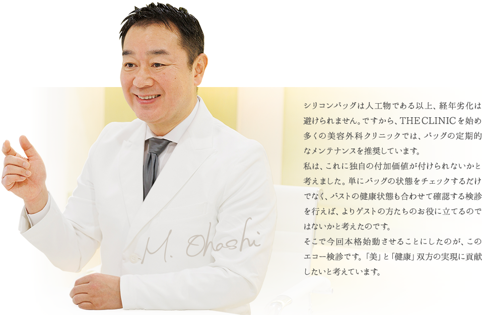 シリコンバッグは人工物である以上、経年劣化は避けられません。ですから、THE CLINIC を始め多くの美容外科クリニックでは、バッグの定期的なメンテナンスを推奨しています。乳腺専門医である私は、これに独自の付加価値が付けられないかと考えました。単にバッグの状態をチェックするだけでなく、バストの健康状態も合わせて確認する検診を行えば、よりゲストの方たちのお役に立てるのではないかと考えたのです。そこで今回本格始動させることにしたのが、このエコー検診です。乳腺治療で培ったノウハウを活かし、「美」と「健康」双方の実現に貢献したいと考えています。