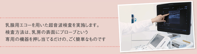 乳腺用エコーを用いた超音波検査を実施します。検査方法は、乳房の表面にプローブという専用の機器を押し当てるだけの、ごく簡単なものです